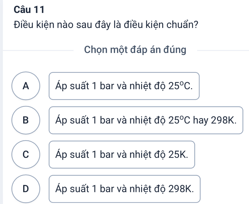 Điều kiện nào sau đây là điều kiện chuẩn?
Chọn một đáp án đúng
A Áp suất 1 bar và nhiệt độ 25°C.
B Áp suất 1 bar và nhiệt độ 25°C hay 298K.
C Áp suất 1 bar và nhiệt độ 25K.
D Áp suất 1 bar và nhiệt độ 298K.