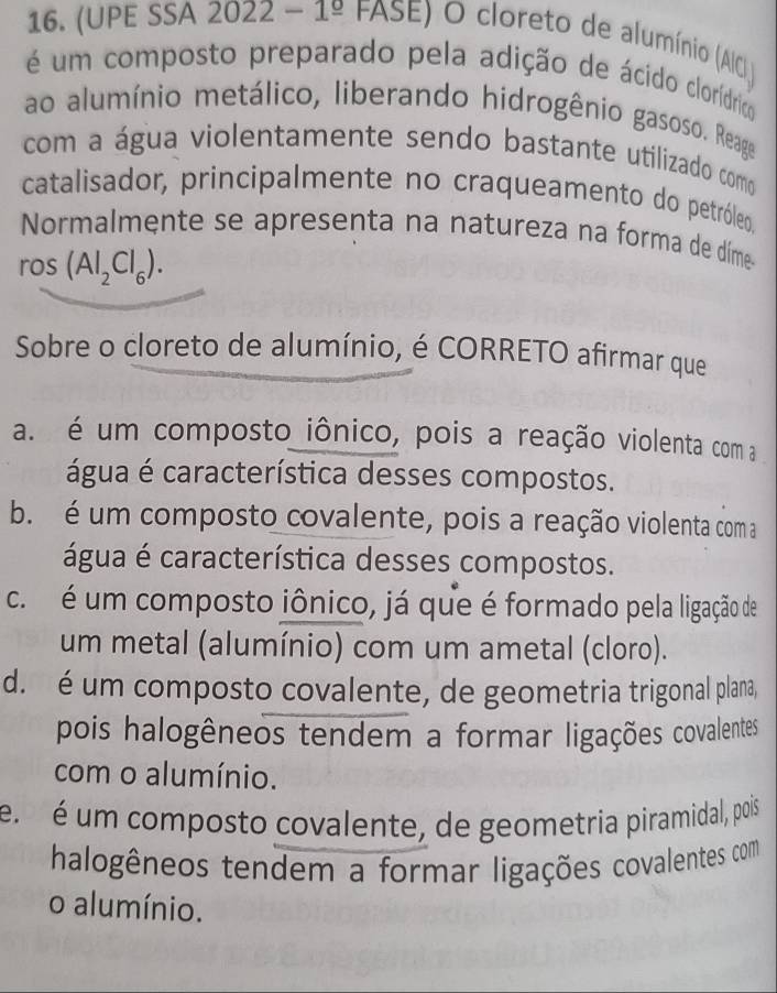 (UPE SSA 2 022-1^(_ circ) FASE ) O cloreto de alumínio (AIC 
é um composto preparado pela adição de ácido clorídrico
ao alumínio metálico, liberando hidrogênio gasoso. Reage
com a água violentamente sendo bastante utilizado como
catalisador, principalmente no craqueamento do petróleo.
Normalmente se apresenta na natureza na forma de díme
ros (Al_2Cl_6). 
Sobre o cloreto de alumínio, é CORRETO afirmar que
a. é um composto iônico, pois a reação violenta com a
água é característica desses compostos.
b. é um composto covalente, pois a reação violenta com a
água é característica desses compostos.
c é um composto iônico, já que é formado pela ligação de
um metal (alumínio) com um ametal (cloro).
d. é um composto covalente, de geometria trigonal plana,
pois halogêneos tendem a formar ligações covalentes
com o alumínio.
e. é um composto covalente, de geometria piramidal, pois
halogêneos tendem a formar ligações covalentes com
o alumínio.