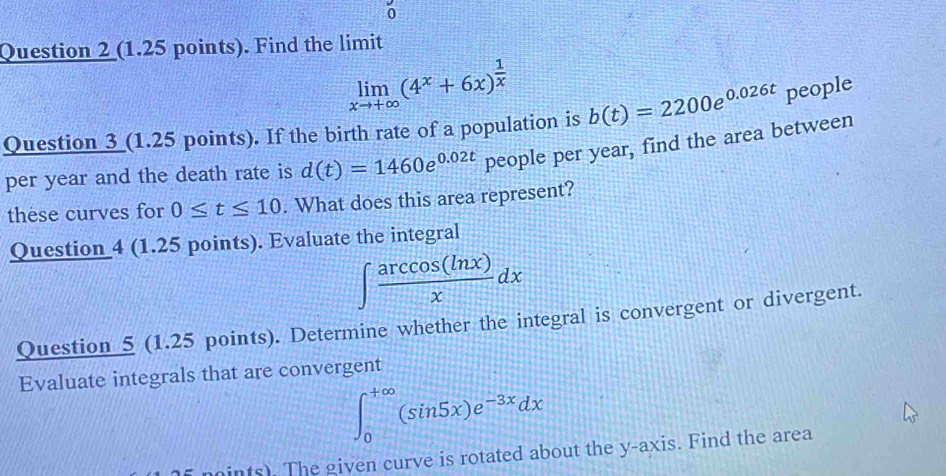 Find the limit
limlimits _xto +∈fty (4^x+6x)^ 1/x 
Question 3 (1.25 points). If the birth rate of a population is b(t)=2200e^(0.026t) people 
per year and the death rate is d(t)=1460e^(0.02t) people per year, find the area between 
these curves for 0≤ t≤ 10. What does this area represent? 
Question 4 (1.25 points). Evaluate the integral
∈t  arccos (ln x)/x dx
Question 5 (1.25 points). Determine whether the integral is convergent or divergent. 
Evaluate integrals that are convergent
∈t _0^((+∈fty)(sin 5x)e^-3x)dx
moints). The given curve is rotated about the y-axis. Find the area