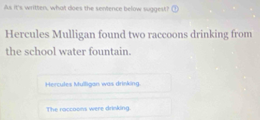 As it's written, what does the sentence below suggest? ⑦
Hercules Mulligan found two raccoons drinking from
the school water fountain.
Hercules Mulligan was drinking.
The raccoons were drinking.