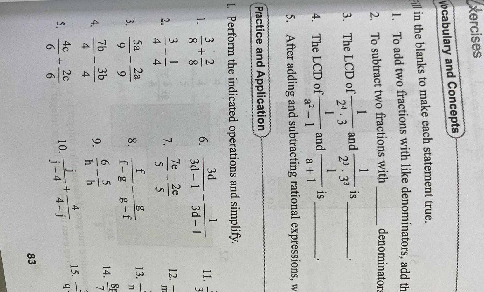 xercises 
cabulary and Concepts 
_ in the blanks to make each statement true. 
1. To add two fractions with like denominators, add th 
2. To subtract two fractions with_ 
denominators 
3. The LCD of  1/2^4· 3  and  1/2^3· 3^3  is_ 
· 
4. The LCD of  1/a^2-1  and  1/a+1  is_ 
5. After adding and subtracting rational expressions, w 
Practice and Application 
I. Perform the indicated operations and simplify. 
1.  3/8 + 2/8  6.  3d/3d-1 - 1/3d-1  11.  1/3 
2.  3/4 - 1/4   7e/5 - 2e/5  12. overline m
7. 
3.  5a/9 - 2a/9   f/f-g - g/g-f 
8. 
13.  4/n 
4.  7b/4 - 3b/4 
9.  6/h - 5/h 
14.  8F/7 
5.  4c/6 + 2c/6 
10.  j/j-4 + 4/4-j 
15.  3/q 
83