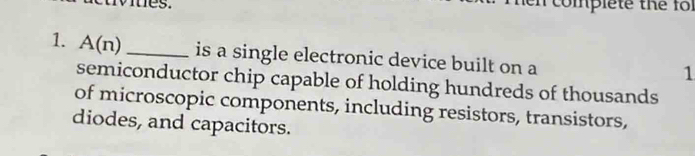 es . complete the fo 
1. A(n) _is a single electronic device built on a 
1 
semiconductor chip capable of holding hundreds of thousands 
of microscopic components, including resistors, transistors, 
diodes, and capacitors.