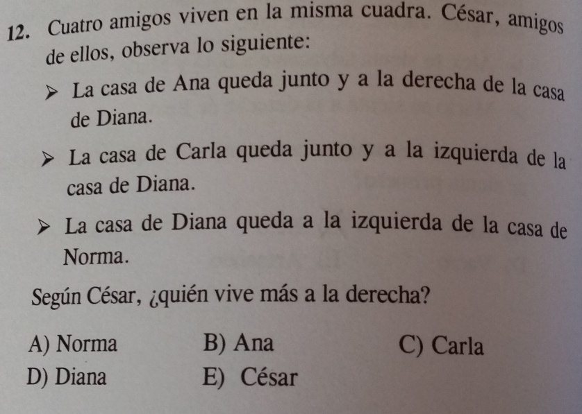 Cuatro amigos viven en la misma cuadra. César, amigos
de ellos, observa lo siguiente:
La casa de Ana queda junto y a la derecha de la casa
de Diana.
La casa de Carla queda junto y a la izquierda de la
casa de Diana.
La casa de Diana queda a la izquierda de la casa de
Norma.
Según César, ¿quién vive más a la derecha?
A) Norma B) Ana C) Carla
D) Diana E) César