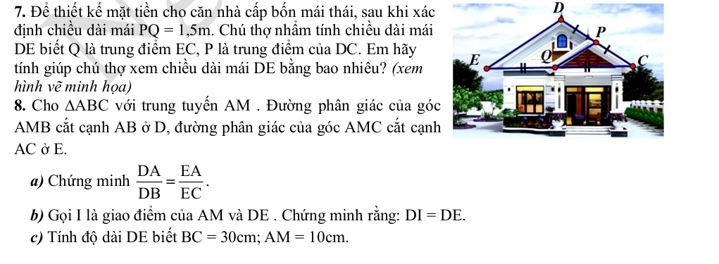 Để thiết kế mặt tiền cho căn nhà cấp bốn mái thái, sau khi xác 
định chiều dài mái PQ=1,5m. Chú thợ nhầm tính chiều dài mái 
DE biết Q là trung điểm EC, P là trung điểm của DC. Em hãy 
tính giúp chú thợ xem chiều dài mái DE bằng bao nhiêu? (xem 
hình vẽ minh họa) 
8. Cho △ ABC với trung tuyến AM. Đường phân giác của góc
AMB cắt cạnh AB ở D, đường phân giác của góc AMC cắt cạnh
AC ở E. 
a) Chứng minh  DA/DB = EA/EC . 
b) Gọi I là giao điểm của AM và DE . Chứng minh rằng: DI=DE. 
c) Tính độ dài DE biết BC=30cm; AM=10cm.