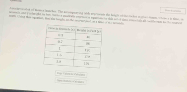 Sou Earyh 
A rocket is shot off from a launcher. The arcompasying table represents the height of the rocket at given times, where s is time, in
seconds, and y is height, in feer. Write a quadeatic regreasion equation for this set of data, rounding all connficients to the moument 
teath. Using this equation, find the height, to the nearest foor, at a time of 6.7 seconds. 
Copy Valves for Caleulator 
Oprn italbrcs Calczlate