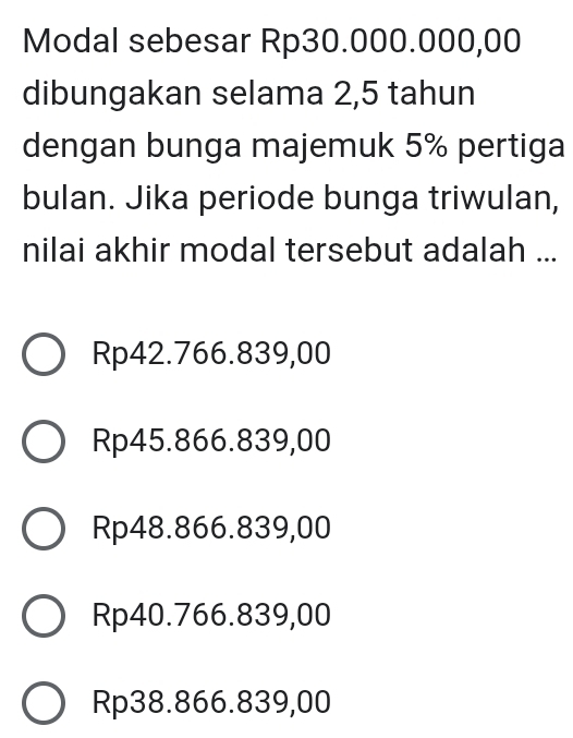 Modal sebesar Rp30.000.000,00
dibungakan selama 2,5 tahun
dengan bunga majemuk 5% pertiga
bulan. Jika periode bunga triwulan,
nilai akhir modal tersebut adalah ...
Rp42.766.839,00
Rp45.866.839,00
Rp48.866.839,00
Rp40.766.839,00
Rp38.866.839,00