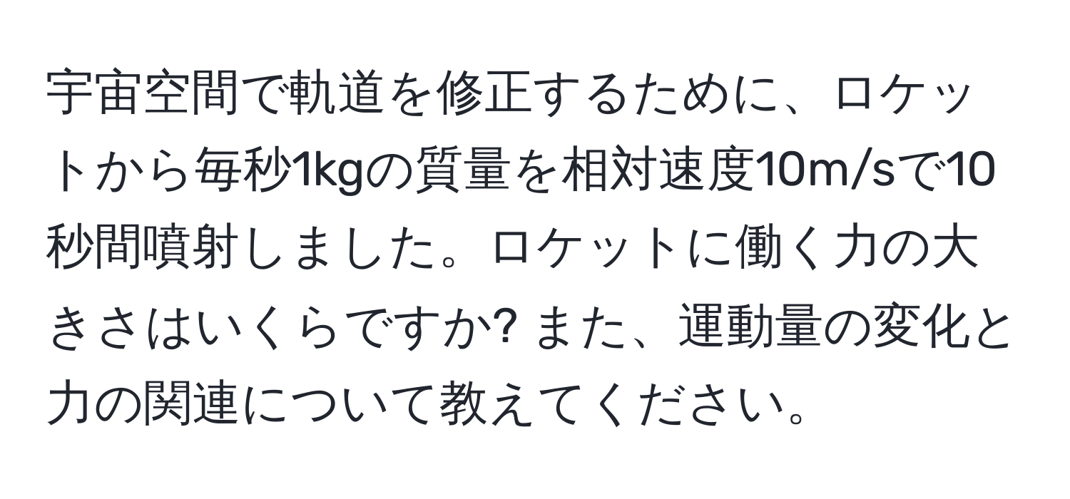 宇宙空間で軌道を修正するために、ロケットから毎秒1kgの質量を相対速度10m/sで10秒間噴射しました。ロケットに働く力の大きさはいくらですか? また、運動量の変化と力の関連について教えてください。