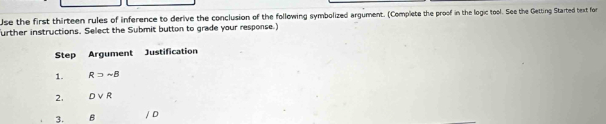 Use the first thirteen rules of inference to derive the conclusion of the following symbolized argument. (Complete the proof in the logic tool. See the Getting Started text for 
further instructions. Select the Submit button to grade your response.) 
Step Argument Justification 
1. Rsupset sim B
2. Dvee R
3. B / D