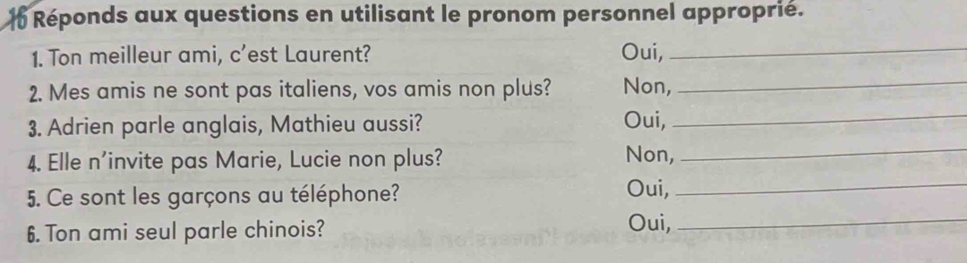 Réponds aux questions en utilisant le pronom personnel approprié. 
1. Ton meilleur ami, c’est Laurent? Oui,_ 
2. Mes amis ne sont pas italiens, vos amis non plus? Non, 
_ 
3. Adrien parle anglais, Mathieu aussi? 
Oui,_ 
4. Elle n'invite pas Marie, Lucie non plus? Non, 
_ 
5. Ce sont les garçons au téléphone? 
Oui,_ 
6. Ton ami seul parle chinois? 
Oui,_