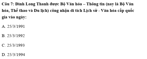 Đình Long Thanh được Bộ Văn hóa - Thông tin (nay là Bộ Văn
hóa, Thể thao và Du lịch) công nhận di tích Lịch sử - Văn hóa cấp quốc
gia vào ngày:
A. 25/3/1991
B. 25/3/1992
C. 25/3/1993
D. 25/3 /1994