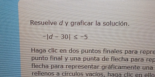 Resuelve d y graficar la solución.
-|d-30|≤ -5
Haga clic en dos puntos finales para repre 
punto final y una punta de flecha para rep 
flecha para representar gráficamente una 
rellenos a círculos vacíos, haga clic en ello