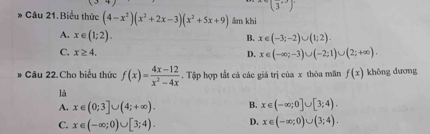 x∈ (frac 3,3]
» Câu 21.Biểu thức (4-x^2)(x^2+2x-3)(x^2+5x+9) âm khi
A. x∈ (1;2).
B. x∈ (-3;-2)∪ (1;2).
C. x≥ 4. D. x∈ (-∈fty ;-3)∪ (-2;1)∪ (2;+∈fty ). 
» Câu 22.Cho biểu thức f(x)= (4x-12)/x^2-4x . Tập hợp tất cả các giá trị của x thỏa mãn f(x) không dương
là
B.
A. x∈ (0;3]∪ (4;+∈fty ). x∈ (-∈fty ;0]∪ [3;4).
D.
C. x∈ (-∈fty ;0)∪ [3;4). x∈ (-∈fty ;0)∪ (3;4).