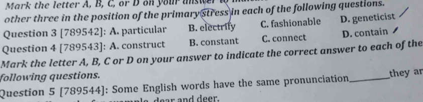 Mark the letter A, B, C, or D on your answer a
other three in the position of the primary stress in each of the following questions.
Question 3 [789542]: A. particular B. electrify C. fashionable D. geneticist
Question 4 [789543]: A. construct B. constant C. connect D. contain
Mark the letter A, B, C or D on your answer to indicate the correct answer to each of the
following questions.
Question 5 [1 89544 ]: Some English words have the same pronunciation_ they ar
dear and deer.