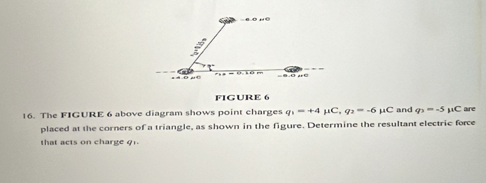 -6.0 μ0. 0 μC 0.10 m
-5.0μC
FIGURE 6 
16. The FIGURE 6 above diagram shows point charges q_1=+4 mu C, q_2=-6mu C and q_3=-5 μC are 
placed at the corners of a triangle, as shown in the figure. Determine the resultant electric force 
that acts on charge q1.