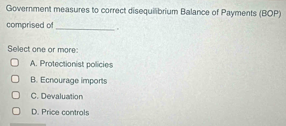 Government measures to correct disequilibrium Balance of Payments (BOP)
comprised of_
.
Select one or more:
A. Protectionist policies
B. Ecnourage imports
C. Devaluation
D. Price controls