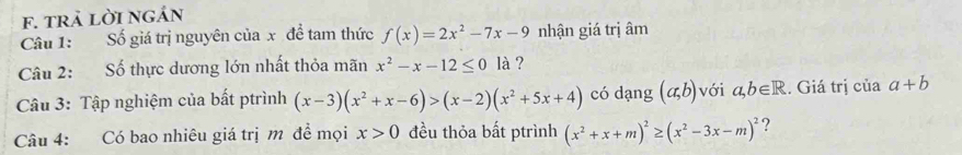 trả lời ngán 
Câu 1: Số giá trị nguyên của x đề tam thức f(x)=2x^2-7x-9 nhận giá trị âm 
Câu 2: Số thực dương lớn nhất thỏa mãn x^2-x-12≤ 0 là ? 
Câu 3: Tập nghiệm của bất ptrình (x-3)(x^2+x-6)>(x-2)(x^2+5x+4) có dạng (a,b) với a,b∈ R. Giá trị của a+b
Câu 4: Có bao nhiêu giá trị m đề mọi x>0 đều thỏa bất ptrình (x^2+x+m)^2≥ (x^2-3x-m)^2 ?