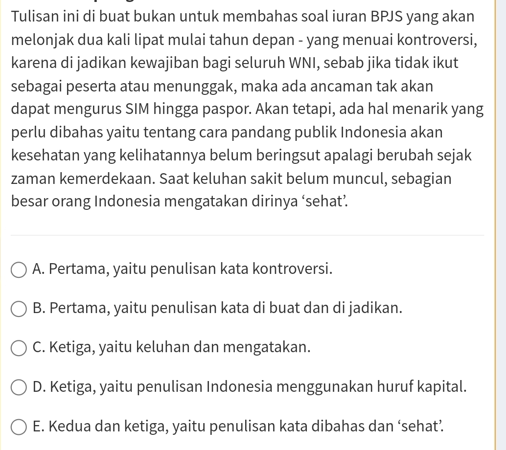 Tulisan ini di buat bukan untuk membahas soal iuran BPJS yang akan
melonjak dua kali lipat mulai tahun depan - yang menuai kontroversi,
karena di jadikan kewajiban bagi seluruh WNI, sebab jika tidak ikut
sebagai peserta atau menunggak, maka ada ancaman tak akan
dapat mengurus SIM hingga paspor. Akan tetapi, ada hal menarik yang
perlu dibahas yaitu tentang cara pandang publik Indonesia akan
kesehatan yang kelihatannya belum beringsut apalagi berubah sejak
zaman kemerdekaan. Saat keluhan sakit belum muncul, sebagian
besar orang Indonesia mengatakan dirinya ‘sehat’
A. Pertama, yaitu penulisan kata kontroversi.
B. Pertama, yaitu penulisan kata di buat dan di jadikan.
C. Ketiga, yaitu keluhan dan mengatakan.
D. Ketiga, yaitu penulisan Indonesia menggunakan huruf kapital.
E. Kedua dan ketiga, yaitu penulisan kata dibahas dan ‘sehat’