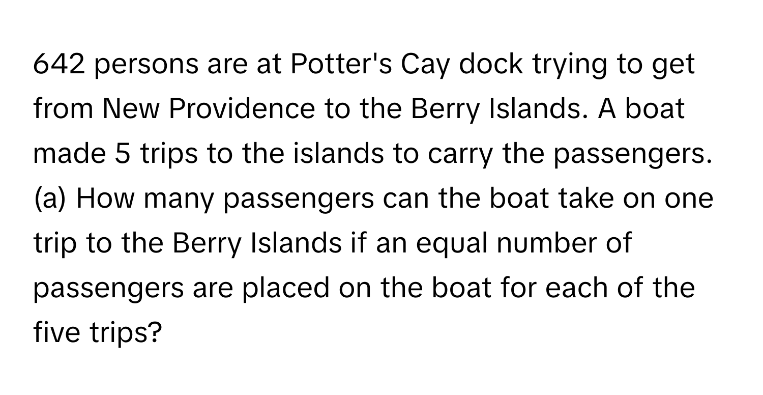 642 persons are at Potter's Cay dock trying to get from New Providence to the Berry Islands. A boat made 5 trips to the islands to carry the passengers. (a) How many passengers can the boat take on one trip to the Berry Islands if an equal number of passengers are placed on the boat for each of the five trips?