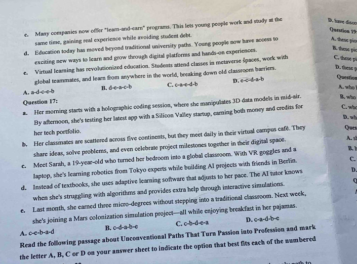 Many companies now offer "learn-and-earn" programs. This lets young people work and study at the D. have disco
Question 19
same time, gaining real experience while avoiding student debt.
d. Education today has moved beyond traditional university paths. Young people now have access to
A. these pio
exciting new ways to learn and grow through digital platforms and hands-on experiences.
B. these pic
e. Virtual learning has revolutionized education. Students attend classes in metaverse špaces, work with C. these pi
global teammates, and learn from anywhere in the world, breaking down old classroom barriers.
D. these p
B. d-e-a-c-b C. c-a-e-d-b D. c-c-d-a-b
Question
A. who !
A. a-d-c-e-b
Question 17:
a. Her morning starts with a holographic coding session, where she manipulates 3D data models in mid-air. B. who
By afternoon, she's testing her latest app with a Silicon Valley startup, earning both money and credits for C. who
D. wh
her tech portfolio.
b. Her classmates are scattered across five continents, but they meet daily in their virtual campus café. They Ques
share ideas, solve problems, and even celebrate project milestones together in their digital space.
A. s
c. Meet Sarah, a 19-year-old who turned her bedroom into a global classroom. With VR goggles and a
B. h
laptop, she's learning robotics from Tokyo experts while building AI projects with friends in Berlin.
C.
d. Instead of textbooks, she uses adaptive learning software that adjusts to her pace. The AI tutor knows D.
when she's struggling with algorithms and provides extra help through interactive simulations.
e. Last month, she earned three micro-degrees without stepping into a traditional classroom. Next week,
she's joining a Mars colonization simulation project—all while enjoying breakfast in her pajamas.
A. c-e-b-a- d B. c-d-a-b-e C. c-b-d-e-a D. c-a-d-b-e
Read the following passage about Unconventional Paths That Turn Passion into Profession and mark
the letter A, B, C or D on your answer sheet to indicate the option that best fits each of the numbered