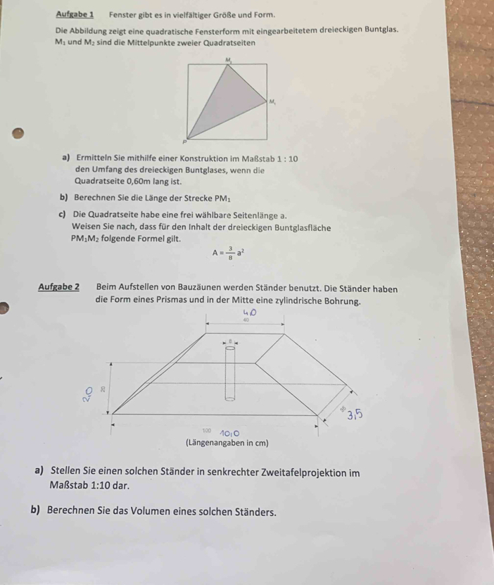 Aufgabe 1 Fenster gibt es in vielfältiger Größe und Form.
Die Abbildung zeigt eine quadratische Fensterform mit eingearbeitetem dreieckigen Buntglas.
M_1 und M_2 sind die Mittelpunkte zweier Quadratseiten
a) Ermitteln Sie mithilfe einer Konstruktion im Maf stab 1:10
den Umfang des dreieckigen Buntglases, wenn die
Quadratseite 0,60m lang ist.
b) Berechnen Sie die Länge der Strecke PM_1
c) Die Quadratseite habe eine frei wählbare Seitenlänge a.
Weisen Sie nach, dass für den Inhalt der dreieckigen Buntglasfläche
PM_1M_2 folgende Formel gilt.
A= 3/8 a^2
Aufgabe 2 Beim Aufstellen von Bauzäunen werden Ständer benutzt. Die Ständer haben
a) Stellen Sie einen solchen Ständer in senkrechter Zweitafelprojektion im
Maßstab 1:10 dar.
b) Berechnen Sie das Volumen eines solchen Ständers.