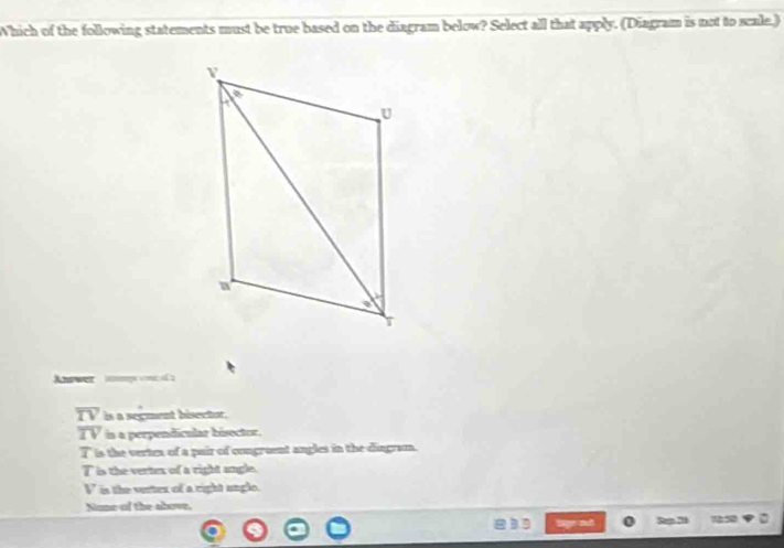 Which of the following statements must be true based on the diagram below? Select all that apply. (Diagram is not to scale.)
Answer ma coa
overline TV is a segment bisector.
overline IV is a perpendicular bisector.
T is the verten of a pair of congruent angles in the dingram.
T is the vertex of a right angle.
V is the verter of a right ungle.
Nome of the alove.
Sige outt