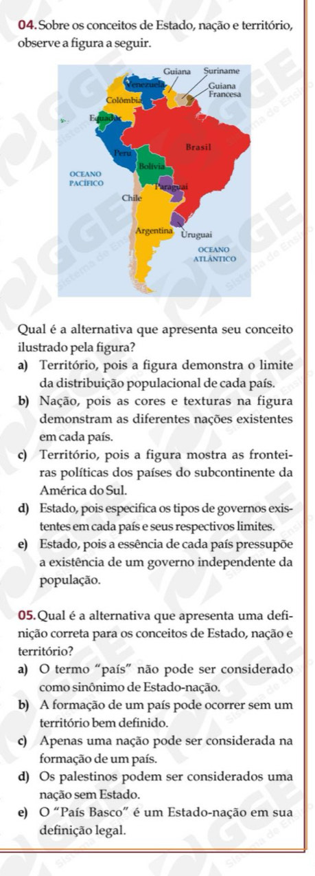 Sobre os conceitos de Estado, nação e território,
observe a figura a seguir.
Qual é a alternativa que apresenta seu conceito
ilustrado pela figura?
a) Território, pois a figura demonstra o limite
da distribuição populacional de cada país.
b) Nação, pois as cores e texturas na figura
demonstram as diferentes nações existentes
em cada país.
c) Território, pois a figura mostra as frontei-
ras políticas dos países do subcontinente da
América do Sul.
d) Estado, pois especifica os tipos de governos exis-
tentes em cada país e seus respectivos limites.
e) Estado, pois a essência de cada país pressupõe
a existência de um governo independente da
população.
05.Qualé a alternativa que apresenta uma defi-
nição correta para os conceitos de Estado, nação e
território?
a) O termo “país” não pode ser considerado
como sinônimo de Estado-nação.
b) A formação de um país pode ocorrer sem um
território bem definido.
c) Apenas uma nação pode ser considerada na
formação de um país.
d) Os palestinos podem ser considerados uma
nação sem Estado.
e) O'' "País Basco" é um Estado-nação em sua
definição legal.