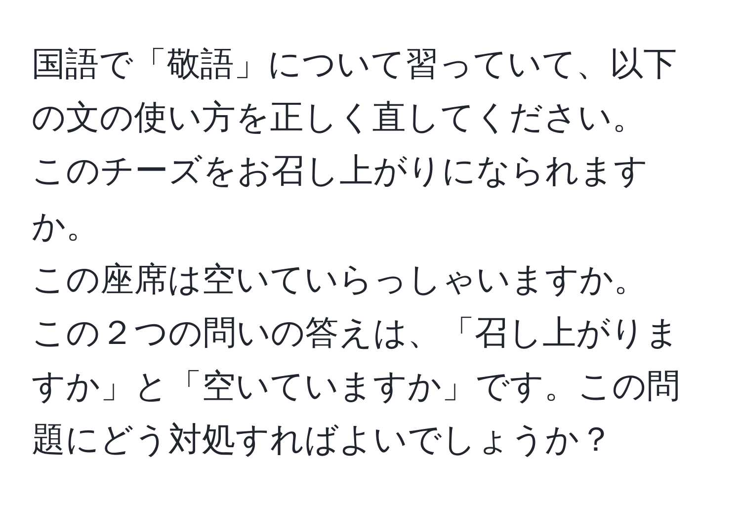 国語で「敬語」について習っていて、以下の文の使い方を正しく直してください。  
このチーズをお召し上がりになられますか。  
この座席は空いていらっしゃいますか。  
この２つの問いの答えは、「召し上がりますか」と「空いていますか」です。この問題にどう対処すればよいでしょうか？