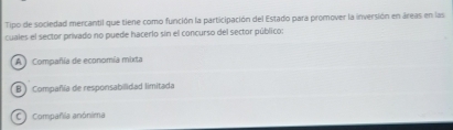 Tipo de sociedad mercantil que tiene como función la participación del Estado para promover la inversión en áreas en las
cuales el sector privado no puede hacerlo sin el concurso del sector público:
A ) Compañía de economía mixta
B Compañía de responsabilidad limitada
C Compañia anónima