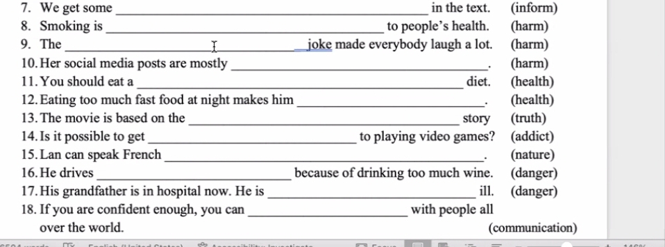 We get some_ in the text. (inform) 
8. Smoking is _to people’s health. (harm) 
9. The _Y joke made everybody laugh a lot. (harm) 
10.Her social media posts are mostly _. (harm) 
11. You should eat a _diet. (health) 
12. Eating too much fast food at night makes him _. (health) 
13. The movie is based on the _story (truth) 
14. Is it possible to get _to playing video games? (addict) 
15. Lan can speak French _. (nature) 
16. He drives _because of drinking too much wine. (danger) 
17. His grandfather is in hospital now. He is _ill. (danger) 
18. If you are confident enough, you can _with people all 
over the world. (communication)