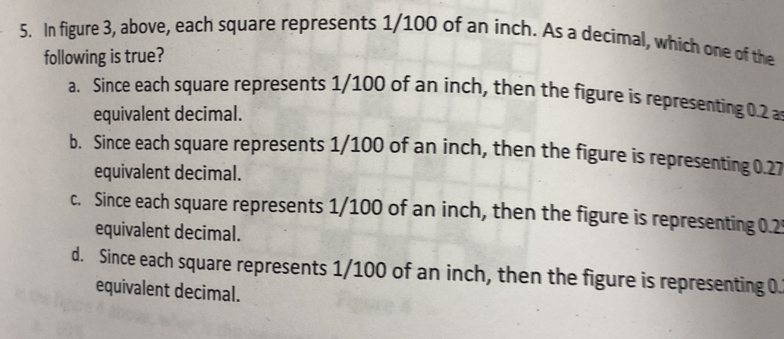 In figure 3, above, each square represents 1/100 of an inch. As a decimal, which one of the
following is true?
a. Since each square represents 1/100 of an inch, then the figure is representing 0.2 a
equivalent decimal.
b. Since each square represents 1/100 of an inch, then the figure is representing 0.27
equivalent decimal.
c. Since each square represents 1/100 of an inch, then the figure is representing 0.2
equivalent decimal.
d. Since each square represents 1/100 of an inch, then the figure is representing 0.
equivalent decimal.