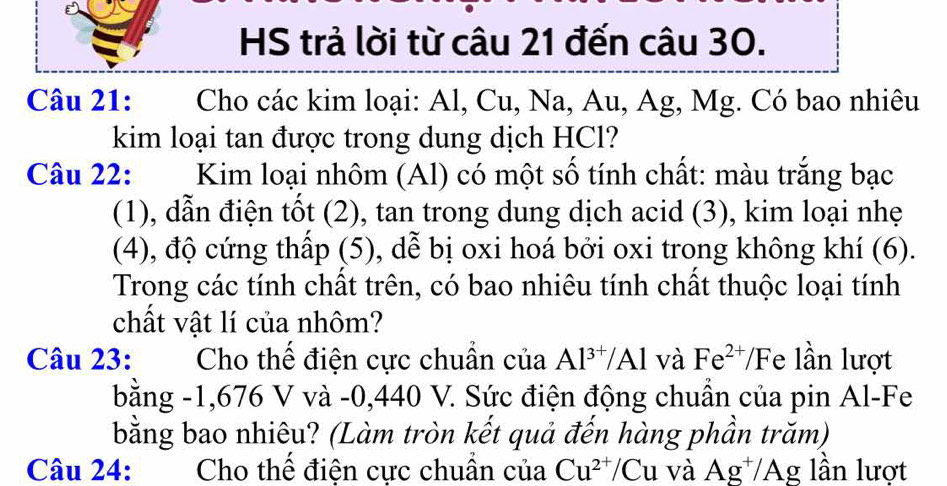 HS trả lời từ câu 21 đến câu 30. 
Câu 21: :Cho các kim loại: Al, Cu, Na, Au, Ag, Mg. Có bao nhiêu 
kim loại tan được trong dung dịch HCl? 
Câu 22: Kim loại nhôm (Al) có một số tính chất: màu trắng bạc 
(1), dẫn điện tốt (2), tan trong dung dịch acid (3), kim loại nhẹ 
(4), độ cứng thấp (5), dể bị oxi hoá bởi oxi trong không khí (6). 
Trong các tính chất trên, có bao nhiêu tính chất thuộc loại tính 
chất vật lí của nhôm? 
Câu 23: Cho thế điện cực chuẩn của Al^(3+)/Al và Fe^(2+) /Fe lần lượt 
bằng -1,676 V và -0,440 V. Sức điện động chuẩn của pin Al-Fe 
bằng bao nhiêu? (Làm tròn kết quả đến hàng phần trăm) 
Câu 24: Cho thể điện cực chuân của Cu^(2+)/Cu và Ag^+/Ag lần lượt