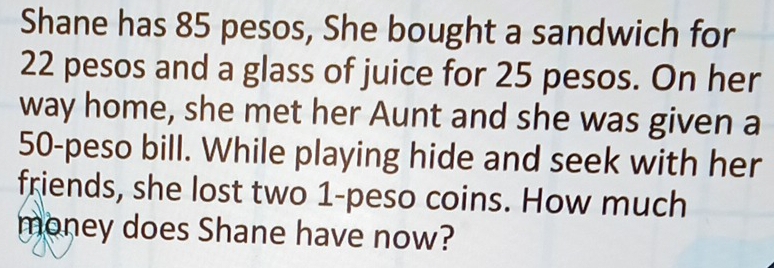 Shane has 85 pesos, She bought a sandwich for
22 pesos and a glass of juice for 25 pesos. On her 
way home, she met her Aunt and she was given a
50-peso bill. While playing hide and seek with her 
friends, she lost two 1-peso coins. How much 
money does Shane have now?