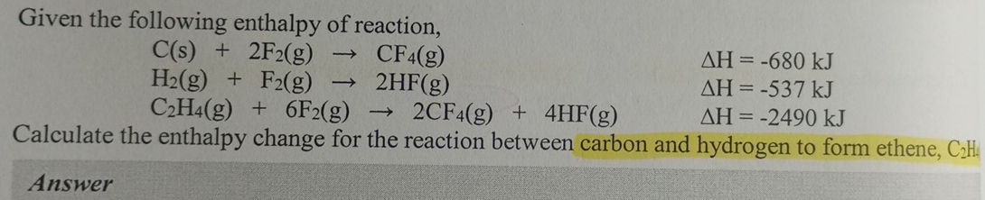 Given the following enthalpy of reaction,
C(s)+2F_2(g)to CF_4(g)
△ H=-680kJ
H_2(g)+F_2(g)to 2HF(g)
△ H=-537kJ
C_2H_4(g)+6F_2(g)to 2CF_4(g)+4HF(g) △ H=-2490kJ
Calculate the enthalpy change for the reaction between carbon and hydrogen to form ethene, C₂H
Answer