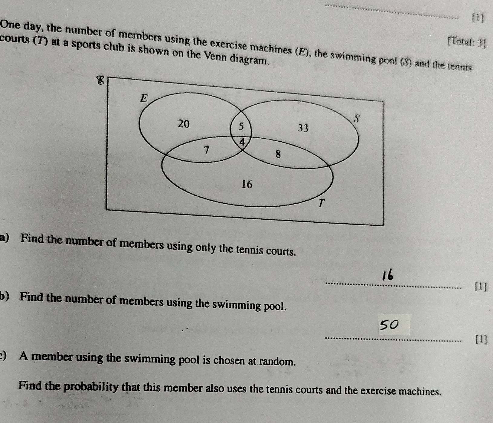 [1] 
[Total: 3] 
One day, the number of members using the exercise machines (E), the swimming pool (S) and the tennis 
courts (7) at a sports club is shown on the Venn diagram. 
a) Find the number of members using only the tennis courts. 
_ 
[1] 
b) Find the number of members using the swimming pool. 
_ 
so 
[1] 
c) A member using the swimming pool is chosen at random. 
Find the probability that this member also uses the tennis courts and the exercise machines.