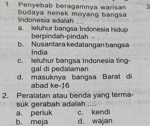 Penyebab beragamnya warisan 3
budaya nenek moyang bangsa
Indonesia adalah …
a. leluhur bangsa Indonesia hidup
berpindah-pindah
b. Nusantara kedatangan bangsa
India
c. leluhur bangsa Indonesia ting-
gal di pedalaman
d. masuknya bangsa Barat di
abad ke- 16
2. Peralatan atau benda yang terma-
suk gerabah adalah
a. periuk c. kendi
b. meja d. wajan