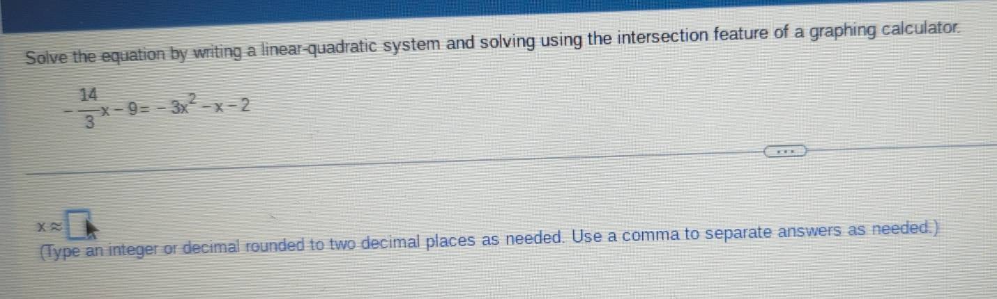 Solve the equation by writing a linear-quadratic system and solving using the intersection feature of a graphing calculator.
- 14/3 x-9=-3x^2-x-2
xapprox □
(Type an integer or decimal rounded to two decimal places as needed. Use a comma to separate answers as needed.)