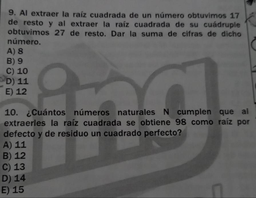 Al extraer la raíz cuadrada de un número obtuvimos 17
de resto y al extraer la raíz cuadrada de su cuádruple
obtuvimos 27 de resto. Dar la suma de cifras de dicho
número.
A) 8
B) 9
C) 10
D) 11
E) 12
10. ¿Cuántos números naturales N cumplen que al
extraerles la raíz cuadrada se obtiene 98 como raíz por
defecto y de residuo un cuadrado perfecto?
A) 11
B) 12
C) 13
D) 14
E) 15