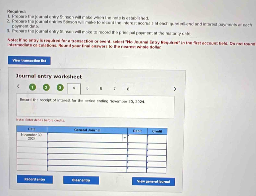 Required: 
1. Prepare the journal entry Stinson will make when the note is established. 
2. Prepare the journal entries Stinson will make to record the interest accruals at each quarter--end and interest payments at each 
payment date. 
3. Prepare the journal entry Stinson will make to record the principal payment at the maturity date. 
Note: If no entry is required for a transaction or event, select "No Journal Entry Require d^n in the first account field. Do not round 
intermediate calculations. Round your final answers to the nearest whole dollar. 
View transaction list 
Journal entry worksheet
1 2 3 4 5 6 7 8 > 
Record the receipt of interest for the period ending November 30, 2024. 
Note: Enter debits before credits. 
Record entry Clear entry View general journal