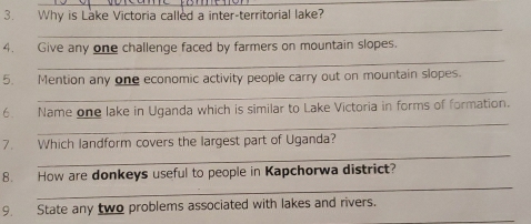 Why is Lake Victoria called a inter-territorial lake? 
_ 
_ 
4. Give any one challenge faced by farmers on mountain slopes. 
_ 
5. Mention any one economic activity people carry out on mountain slopes. 
_ 
6. Name one lake in Uganda which is similar to Lake Victoria in forms of formation. 
_ 
7. Which landform covers the largest part of Uganda? 
_ 
8. How are donkeys useful to people in Kapchorwa district? 
_ 
9. State any two problems associated with lakes and rivers.