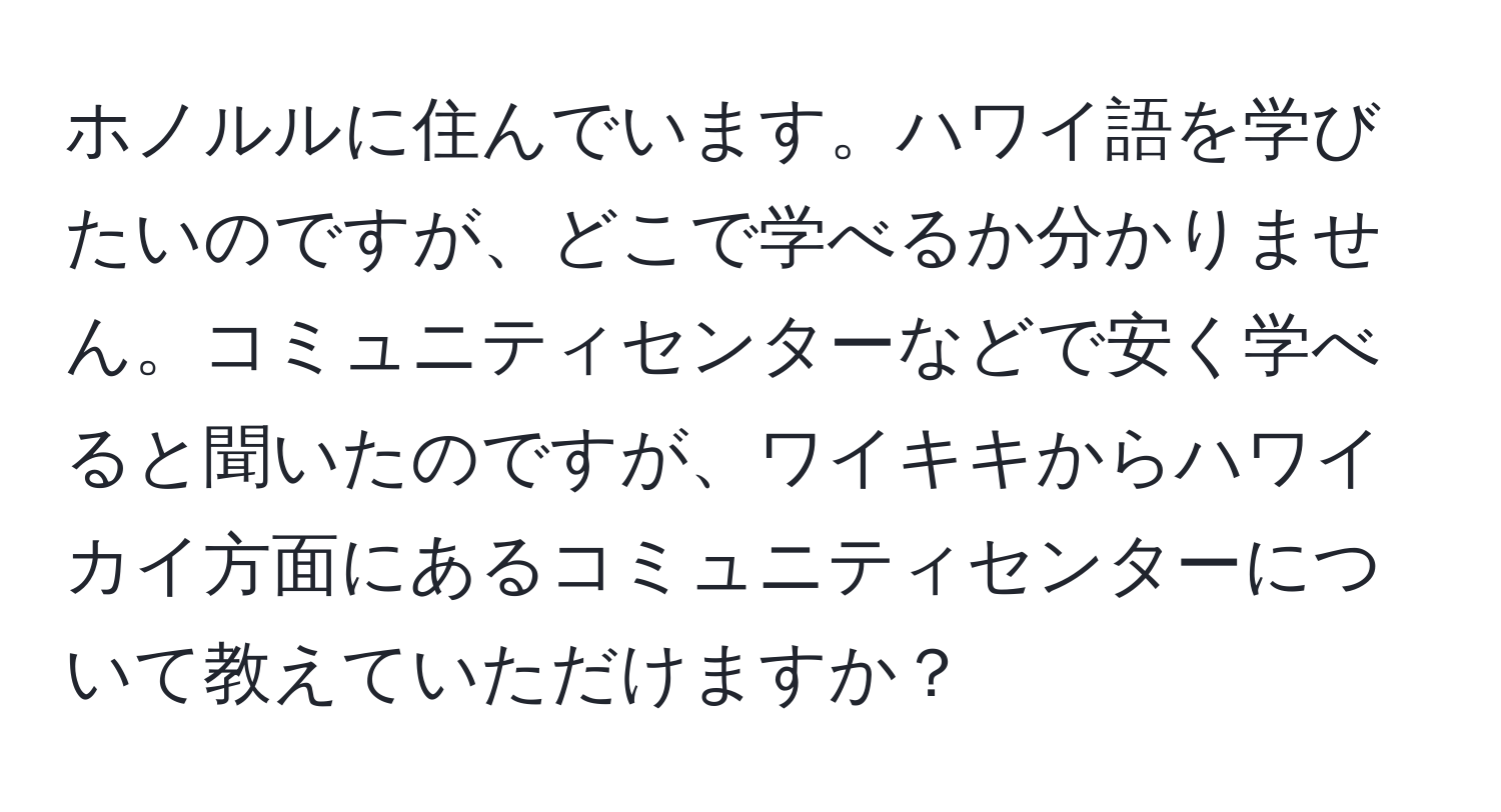 ホノルルに住んでいます。ハワイ語を学びたいのですが、どこで学べるか分かりません。コミュニティセンターなどで安く学べると聞いたのですが、ワイキキからハワイカイ方面にあるコミュニティセンターについて教えていただけますか？