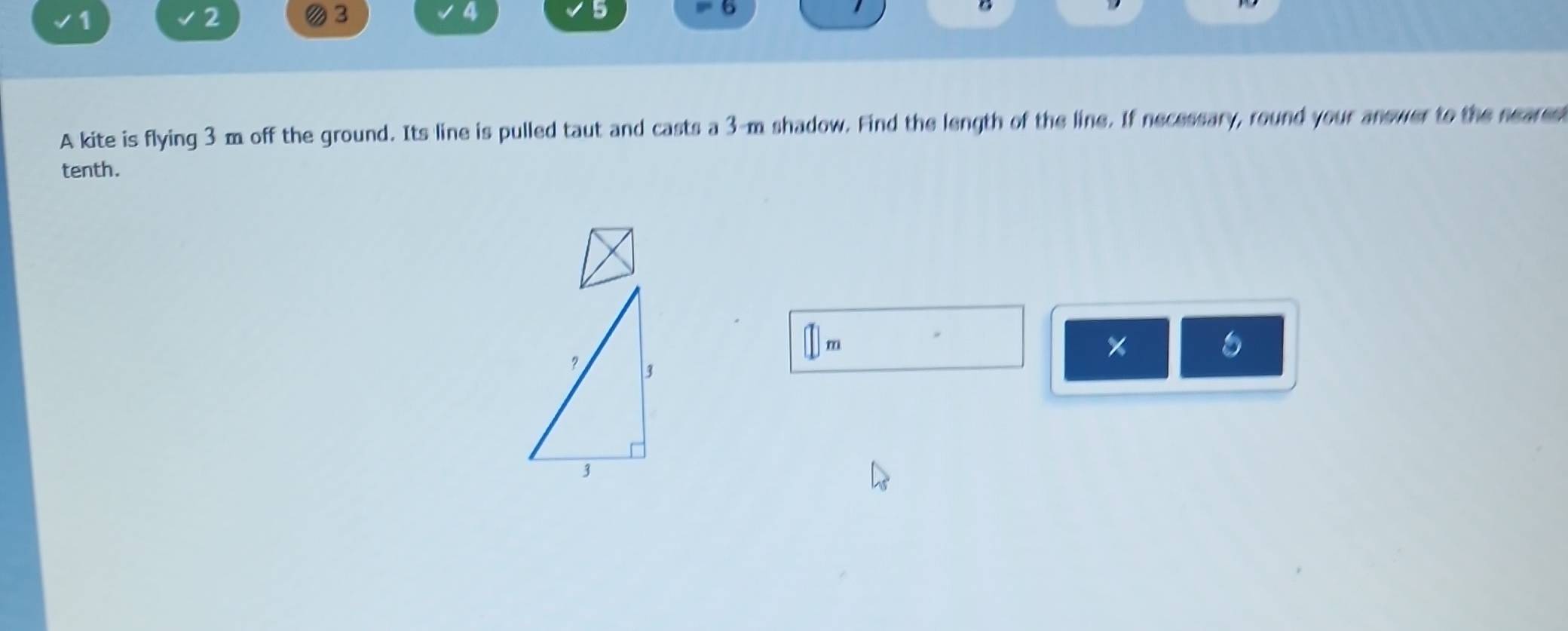 1 
2
3
4
5 
6 
A kite is flying 3 m off the ground. Its line is pulled taut and casts a 3-m shadow. Find the length of the line. If necessary, round your anewer to the nears 
tenth.
m
×