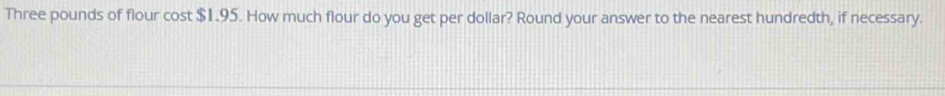 Three pounds of flour cost $1.95. How much flour do you get per dollar? Round your answer to the nearest hundredth, if necessary.