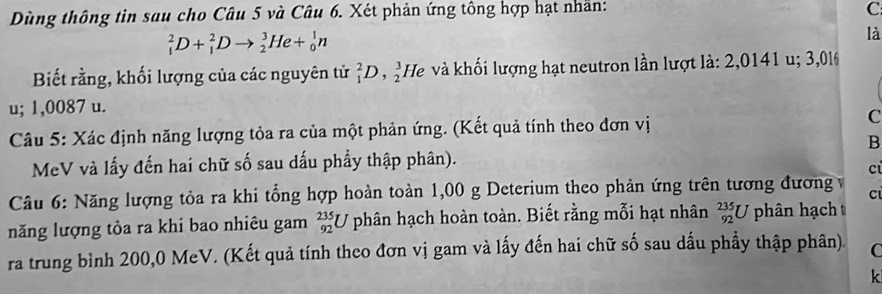 Dùng thông tin sau cho Câu 5 và Câu 6. Xét phản ứng tông hợp hạt nhân: 
C
_1^2D+_1^2Dto _2^3He+_0^1n
là 
Biết rằng, khối lượng của các nguyên tử _1^2D,_2^3He l và khối lượng hạt neutron lần lượt là: 2,0141 u; 3,016
u; 1,0087 u. 
Câu 5: Xác định năng lượng tỏa ra của một phản ứng. (Kết quả tính theo đơn vị C 
B 
MeV và lấy đến hai chữ số sau dấu phẩy thập phân). 
c 
Câu 6: Năng lượng tỏa ra khi tổng hợp hoàn toàn 1,00 g Deterium theo phản ứng trên tương đương v 
C 
năng lượng tỏa ra khi bao nhiêu gam _(92)^(235)U phân hạch hoàn toàn. Biết rằng mỗi hạt nhân _(92)^(235)U phân hạch 
ra trung bình 200,0 MeV. (Kết quả tính theo đơn vị gam và lấy đến hai chữ số sau dấu phầy thập phân). C
k