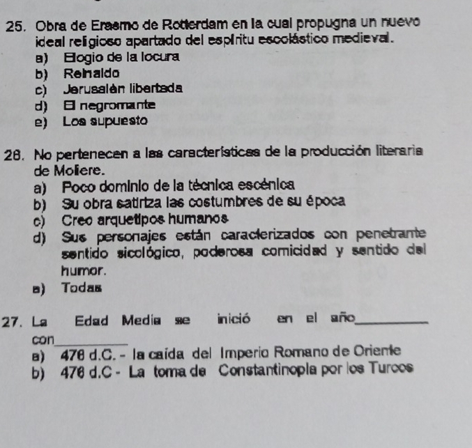 Obra de Erasmo de Rotterdam en la cual propugna un nuevo
ideal relígioso apartado del espíritu escolástico medieval.
a) Elogio de la locura
b) ReInaldo
c) Jerusalán libertada
d) E negromante
e) Los supuesto
26. No pertenecen a las características de la producción literaria
de Moliere.
a) Poco dominio de la técnica escénica
b) Su obra satiriza las costumbres de su época
c) Creo arquetipos humanos
d) Sus personajes están caracterizados con penetrante
sentido sicológico, poderosa comicidad y sentido del
humor.
a) Todas
27. La Edad Media se inició en el año_
can_
a) 476 d.C. - la caída del Imperio Romano de Orieme
b) 476 d.C - La toma de Constantinopla por los Turoos