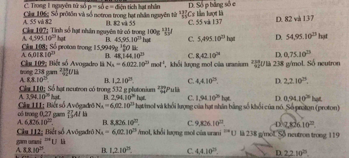 C. Trong 1 nguyên tử số p=shat oe= điện tích hạt nhân D. Số p bằng số e
Câu 106: Số prôtôn và số nơtron trong hạt nhân nguyên tử _(55)^(137)Cs lần lượt là
A. 55 và 82 B. 82 và 55 C. 55 và 137 D. 82 và 137
Câu 107: Tính số hạt nhân nguyên tử có trong 100g^(131)_53
A. 4,595.10^(23)hat B. 45,95.10^(23)ha t
C. 5,495.10^(23)hat D. 54,95.10^(23)hat
Câu 108: Số proton trong 15,9949g^(16)_8 0 là:
A 6,018.10^(23)
B. 48,144.10^(23) C. 8,42.10^(24) D. 0,75.10^(23)
Câu 109: Biết số Avogadro là N_A=6.022.10^(23)mol^(-1) , khối lượng mol của uranium _(92)^(238)U là 238 g/mol. Số neutron
trong 238 gam _(92)^(238)Ul_a
A. 8,8.10^(25). B. 1,2.10^(25). C. 4,4.10^(25). D. 2,2.10^(25).
Câu 110: Số hạt neutron có trong 532 g plutonium _(94)^(239)Pula
A. 3,94.10^(26)hat. B. 2,94.10^(26) hạt.
C. 1,94.10^(26)hat. D. 0,94,10^(26)hat.
Câu 111; Biết số Avôgađrô N_A=6,02.10^(23) hạt/mol và khối lượng của hạt nhân bằng số khối của nó. Số proton (proton)
có trong 0,27 gam _(13)^(27)Al là
A. 6,826.10^(22). B. 8,826.10^(22). C. 9,826.10^(22). D. 7,826.10^(22).
Câu 112: Biết số Avôgadrô N_A=6,02.10^(23)/mol l, khối lượng mol của urani ''* U là 238 g/mol. Số neutron trong 119
gam urani^(238)U là
A. 8,8.10^(25). B. 1,2.10^(25). C. 4,4.10^(25).
D. 2,2.10^(25).