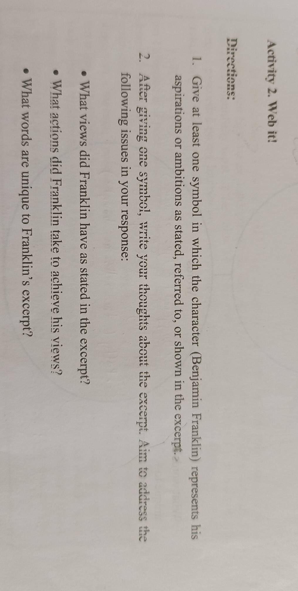 Activity 2. Web it! 
Directions: 
1. Give at least one symbol in which the character (Benjamin Franklin) represents his 
aspirations or ambitions as stated, referred to, or shown in the excerpt. 
2. After giving one symbol, write your thoughts about the excerpt. Aim to address the 
following issues in your response: 
What views did Franklin have as stated in the excerpt? 
What actions did Franklin take to achieve his views? 
What words are unique to Franklin’s excerpt?