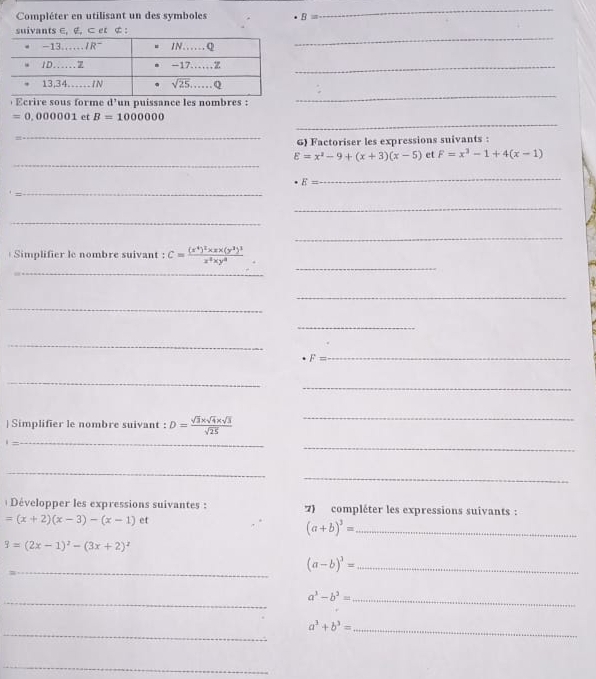 Compléter en utilisant un des symboles B=
_
_
suivants ∈, ∉, ⊂ et ¢ :
_
) Ecrire sous forme d’un puissance les nombres :
_
_
=0,000001 et B=1000000
_
6) Factoriser les expressions suivants :
_
E=x^2-9+(x+3)(x-5) et F=x^3-1+4(x-1)
E=
_
_
_
_
_
_
_
Simplifier le nombre suivant : C=frac (x^4)^2* x* (y^3)^1x^4* y^4
_
_
_
_
F=
_
_
_
| Simplifier le nombre suivant : D= (sqrt(3)* sqrt(4)* sqrt(3))/sqrt(25) 
_
_
_
_
_
Développer les expressions suivantes : 7) compléter les expressions suivants :
=(x+2)(x-3)-(x-1) et
_ (a+b)^3=
9=(2x-1)^2-(3x+2)^2
_
(a-b)^3= _
_
a^3-b^3=
_
_
_ a^3+b^3=
_