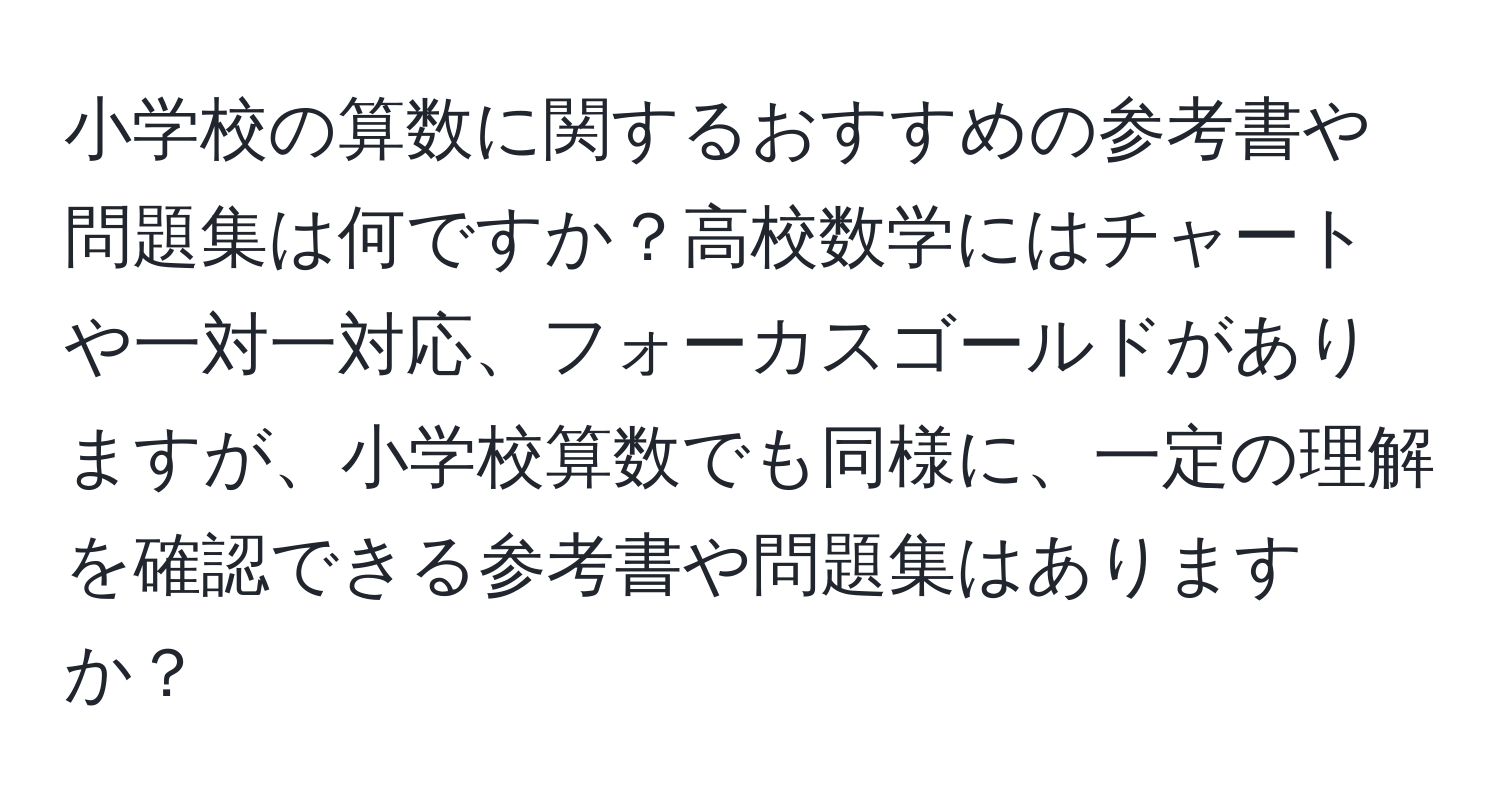 小学校の算数に関するおすすめの参考書や問題集は何ですか？高校数学にはチャートや一対一対応、フォーカスゴールドがありますが、小学校算数でも同様に、一定の理解を確認できる参考書や問題集はありますか？