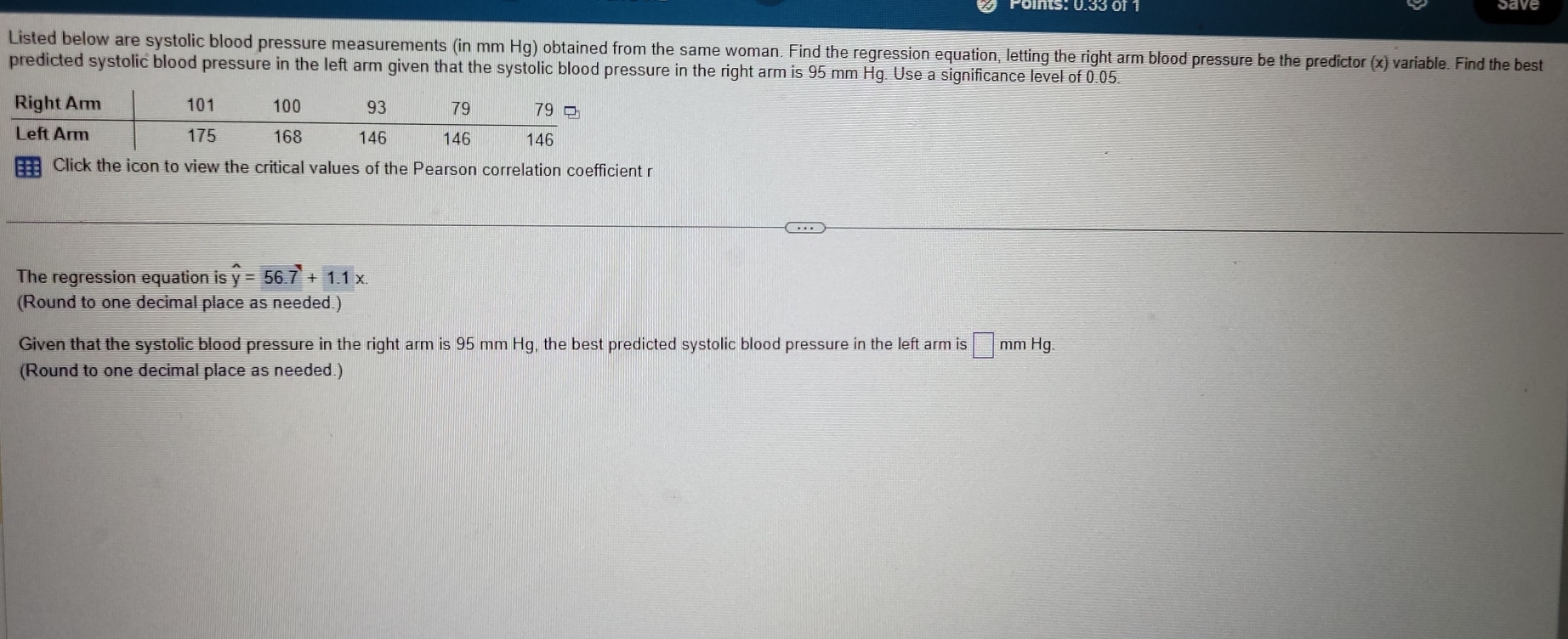 Listed below are systolic blood pressure measurements (in mm Hg) obtained from the same woman. Find the regression equation, letting the right arm blood pressure be the predictor (x) variable. Find the best 
predicted systolic blood pressure in the left arm given that the systolic blood pressure in the right arm is 95 mm Hg. Use a significance level of 0.05
the Pearson correlation coefficient r 
The regression equation is hat y=56.7+1.1x. 
(Round to one decimal place as needed.) 
Given that the systolic blood pressure in the right arm is 95 mm Hg, the best predicted systolic blood pressure in the left arm is □ mmHg
(Round to one decimal place as needed.)