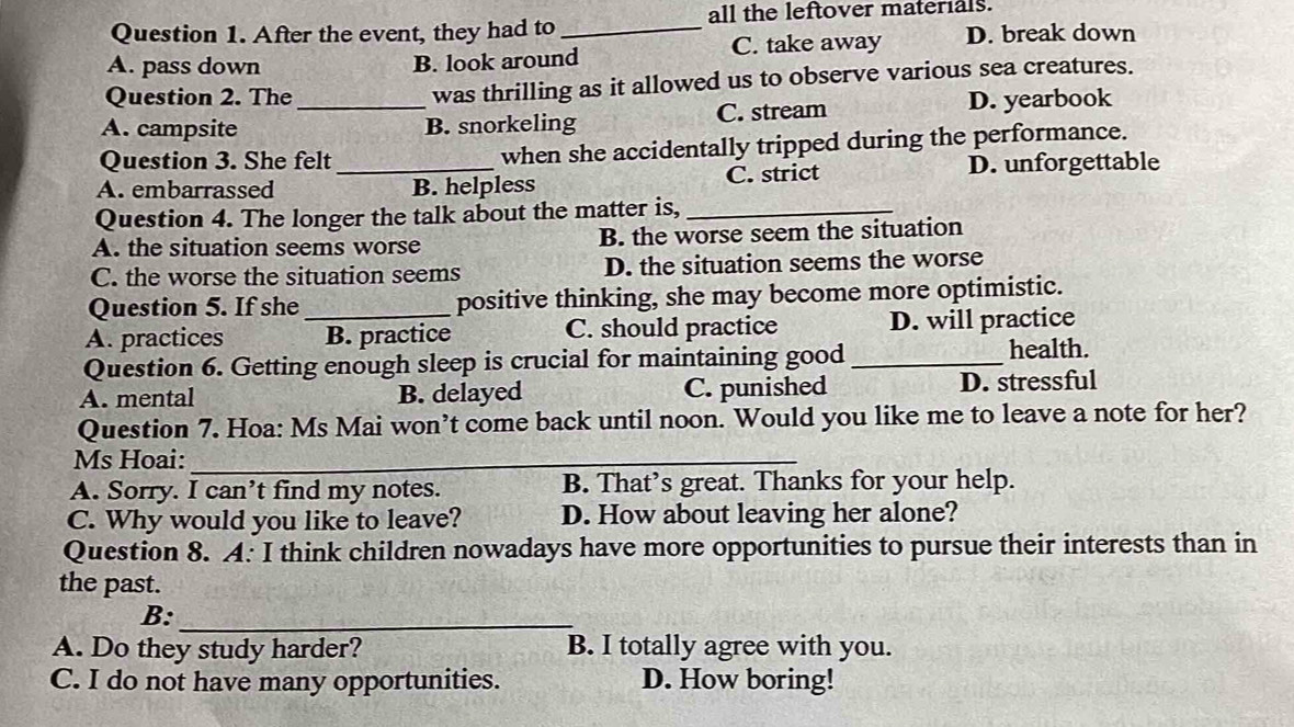 all the leftover materials.
Question 1. After the event, they had to_
A. pass down B. look around C. take away D. break down
Question 2. The was thrilling as it allowed us to observe various sea creatures.
A. campsite _B. snorkeling C. stream D. yearbook
Question 3. She felt when she accidentally tripped during the performance.
A. embarrassed _B. helpless C. strict D. unforgettable
Question 4. The longer the talk about the matter is,_
A. the situation seems worse B. the worse seem the situation
C. the worse the situation seems D. the situation seems the worse
Question 5. If she _positive thinking, she may become more optimistic.
A. practices B. practice C. should practice D. will practice
Question 6. Getting enough sleep is crucial for maintaining good _health.
A. mental B. delayed C. punished D. stressful
Question 7. Hoa: Ms Mai won’t come back until noon. Would you like me to leave a note for her?
Ms Hoai:_
A. Sorry. I can’t find my notes. B. That’s great. Thanks for your help.
C. Why would you like to leave? D. How about leaving her alone?
Question 8. A: I think children nowadays have more opportunities to pursue their interests than in
the past.
B:_
A. Do they study harder? B. I totally agree with you.
C. I do not have many opportunities. D. How boring!
